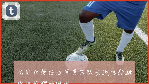 戈贝尔荣任法国男篮队长迎接新挑战与荣耀的时刻